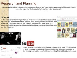 Research and Planning
I used many different technologies in the research and planning of my promotional package to fully collect the right
amount of exploration that was at a high quality in order to evaluate it.

Internet
For the research and planning sections of my coursework, I used the internet to find
digi-packs and advertisements from pervious arctic monkeys music and albums. This
allowed me to find their work but also the work of other artists of the ‘indie rock’
genre, so providing a clearer structure that I would follow the conventions of the band
and also the genre.

I used YouTube to find videos that followed the indie rock genre, including those
of arctic monkeys, to make sure I fully understood the genre and how each of
the videos presented the band/artists and how they followed Goodwin’s theories.

 