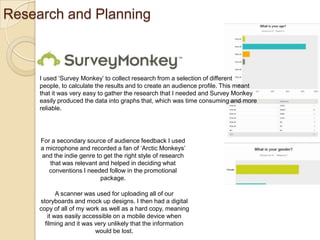 Research and Planning

I used ‘Survey Monkey’ to collect research from a selection of different
people, to calculate the results and to create an audience profile. This meant
that it was very easy to gather the research that I needed and Survey Monkey
easily produced the data into graphs that, which was time consuming and more
reliable.

For a secondary source of audience feedback I used
a microphone and recorded a fan of ‘Arctic Monkeys’
and the indie genre to get the right style of research
that was relevant and helped in deciding what
conventions I needed follow in the promotional
package.
A scanner was used for uploading all of our
storyboards and mock up designs. I then had a digital
copy of all of my work as well as a hard copy, meaning
it was easily accessible on a mobile device when
filming and it was very unlikely that the information
would be lost.

 