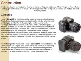 Construction
For the construction and production of our promotional package we used many different things, such as software
and equipment, that helped us to fully achieve the potential of the final piece, and create it to the best standard
that was possible.

Cameras
I used a Song A65 for the photographing stages of our promotional package.
This included photographing experimental pieces for both the advertisement
and Digi-pack and then for photographing the final images for each.
For the practice and experimental photographs for the promotional package, I
did some studio set ups of cards and took a number of images from different
angles and perspectives. This meant that I could use shutter speeds, ISO and
aperture settings to find what lighting I felt was best for the package.
When photographing the images for my final promotional package, I made sure
that I took a high quantity of images, and because of the experimentation in the
pervious photo-shoots, I was able to finalise how I wanted each of the images
to look.

For the filming of the music video, I used a Canon 600D. This was because the
Canon camera had a higher spec, so the videos that we would be producing
would be at a very high standard. Because of the different settings on the
Canon, I was able to put the focus on a manual setting, making it easily to
manually focus what I wanted in each shot, giving a lot more control.

 