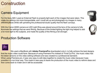 Construction
Camera Equipment
For the Sony A65 I used an External Flash to properly light each of the images that were taken. This
made the setting a lot more transportable, and I could set up and photograph my images in many
different places whilst still upholding the professional studio quality that the flash conveys.
With the Canon 600D camera an LED Light Ring was placed around the lens of the camera to fully
illuminate the settings that we were filming. Because of the limited lighting the light ring helped to add
a lot more light to the subjects, and made the quality of the filming a lot stronger.

Production Software

We used a MacBook with Adobe PremierePro downloaded onto it, to fully achieve the best designs
that the music video could have. Because of using Premiere Pro instead of ‘Final Cut Pro’, the music video had
the latest versions on the video editing software and was created to a professional standard.
When using Premiere pro, it was very easy to edit clips together to create the music video because it was
possible in a non linier way. This meant it was easy to leave the production of the music video to rethink ideas and
then come back to it later and it still be accessible.

 