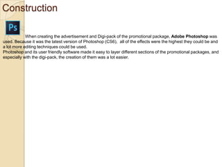 Construction
When creating the advertisement and Digi-pack of the promotional package, Adobe Photoshop was
used. Because it was the latest version of Photoshop (CS6), all of the effects were the highest they could be and
a lot more editing techniques could be used.
Photoshop and its user friendly software made it easy to layer different sections of the promotional packages, and
especially with the digi-pack, the creation of them was a lot easier.

 