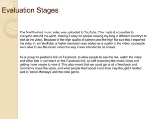 Evaluation Stages
The final finished music video was uploaded to YouTube. This made it accessible to
everyone around the world, making it easy for people viewing my blog in different country's to
look at the video. Because of the high quality of camera and the high file size that I exported
the video in, on YouTube, a higher resolution was added as a quality to the video, so people
were able to see the music video the way it was intended to be shown.
As a group we posted a link on Facebook, to allow people to see the link, watch the video
and either like or comment on the Facebook link, so self promoting the music video and
getting more people to view it. This also meant that we could get a lot of feedback and
comments about the video, and what people liked about it and how they thought it related
well to ‘Arctic Monkeys’ and the indie genre.

 