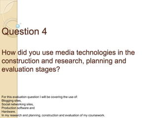 Question 4
How did you use media technologies in the
construction and research, planning and
evaluation stages?

For this evaluation question I will be covering the use of:
Blogging sites,
Social networking sites,
Production software and
Hardware.
In my research and planning, construction and evaluation of my coursework.

 