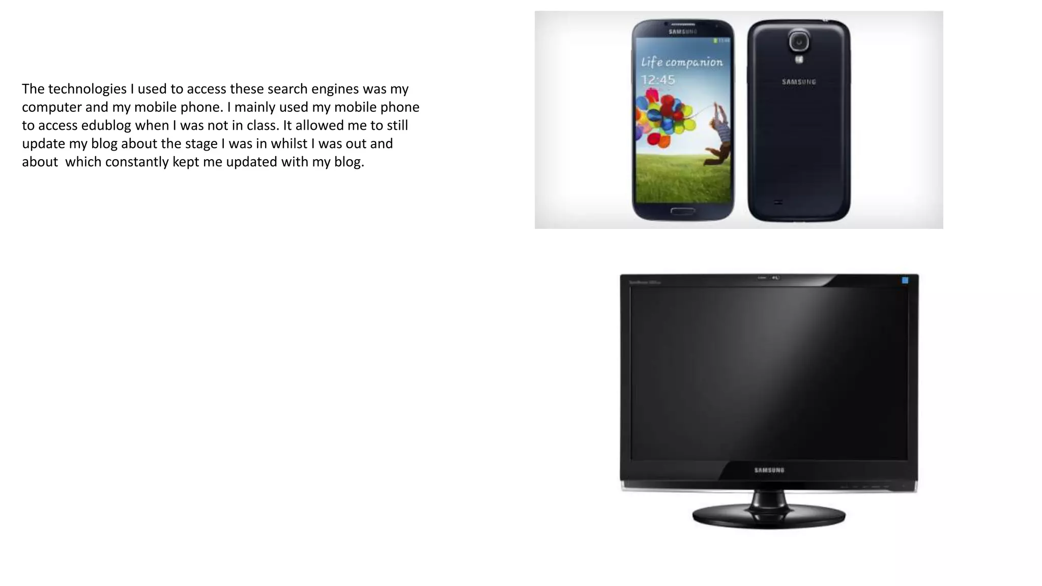 The technologies I used to access these search engines was my
computer and my mobile phone. I mainly used my mobile phone
to access edublog when I was not in class. It allowed me to still
update my blog about the stage I was in whilst I was out and
about which constantly kept me updated with my blog.

 