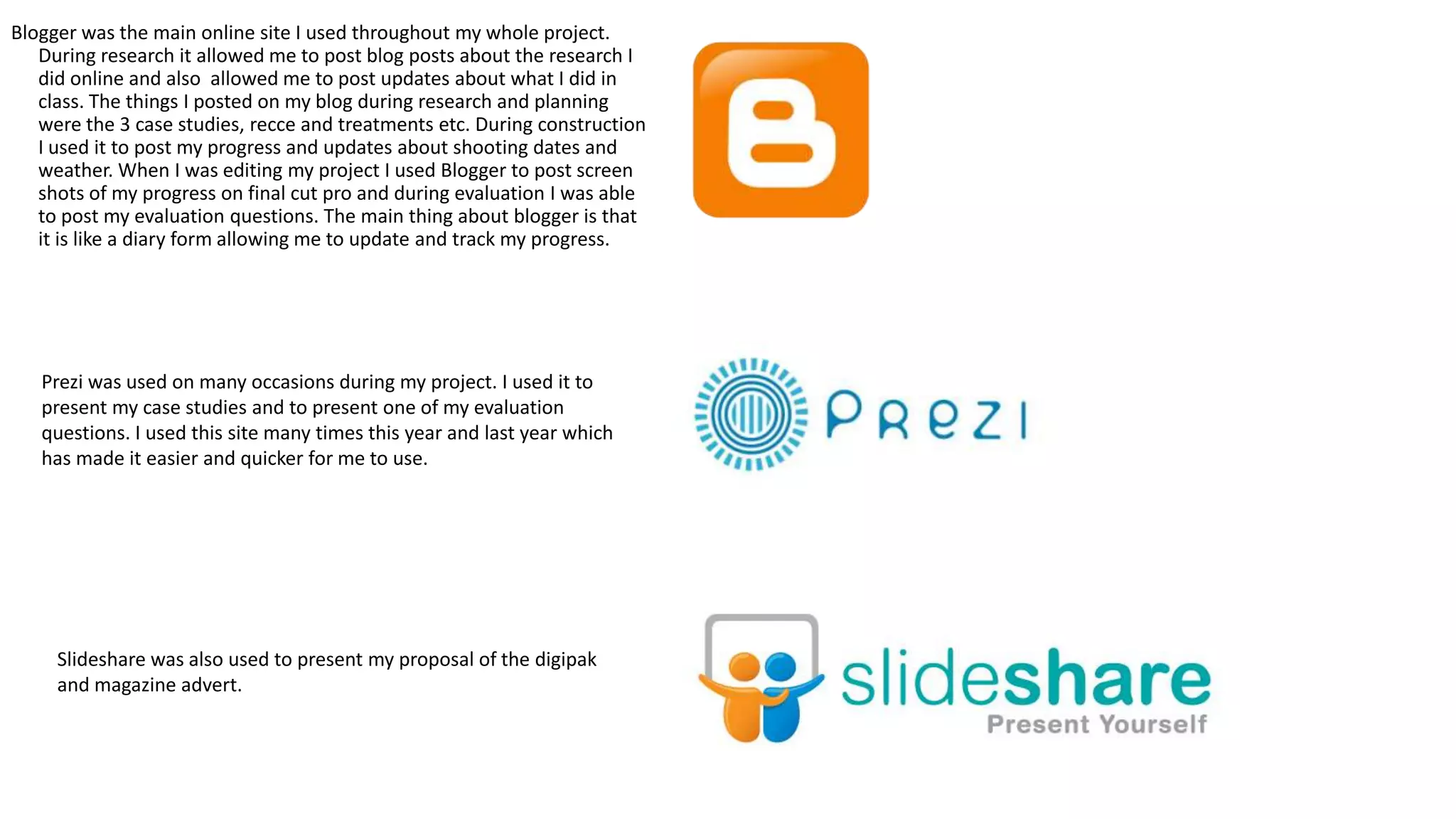 Blogger was the main online site I used throughout my whole project.
During research it allowed me to post blog posts about the research I
did online and also allowed me to post updates about what I did in
class. The things I posted on my blog during research and planning
were the 3 case studies, recce and treatments etc. During construction
I used it to post my progress and updates about shooting dates and
weather. When I was editing my project I used Blogger to post screen
shots of my progress on final cut pro and during evaluation I was able
to post my evaluation questions. The main thing about blogger is that
it is like a diary form allowing me to update and track my progress.

Prezi was used on many occasions during my project. I used it to
present my case studies and to present one of my evaluation
questions. I used this site many times this year and last year which
has made it easier and quicker for me to use.

Slideshare was also used to present my proposal of the digipak
and magazine advert.

 