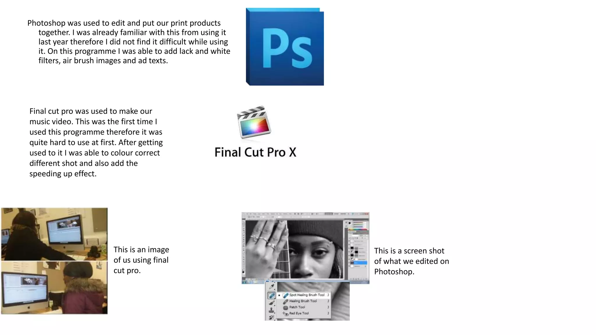 Photoshop was used to edit and put our print products
together. I was already familiar with this from using it
last year therefore I did not find it difficult while using
it. On this programme I was able to add lack and white
filters, air brush images and ad texts.

Final cut pro was used to make our
music video. This was the first time I
used this programme therefore it was
quite hard to use at first. After getting
used to it I was able to colour correct
different shot and also add the
speeding up effect.

This is an image
of us using final
cut pro.

This is a screen shot
of what we edited on
Photoshop.

 