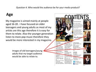 Question 4. Who would the audience be for your media product?

Age
My magazine is aimed mainly at people
aged 16-20 . I have focused on older
teenagers and young adults as most of my
artists are this age therefore it is easy for
them to relate. Also the younger generation
listen to more pop music therefore they
would be more interested in my magazine.

Images of old teenagers/young
adults that my target audience
would be able to relate to.

 