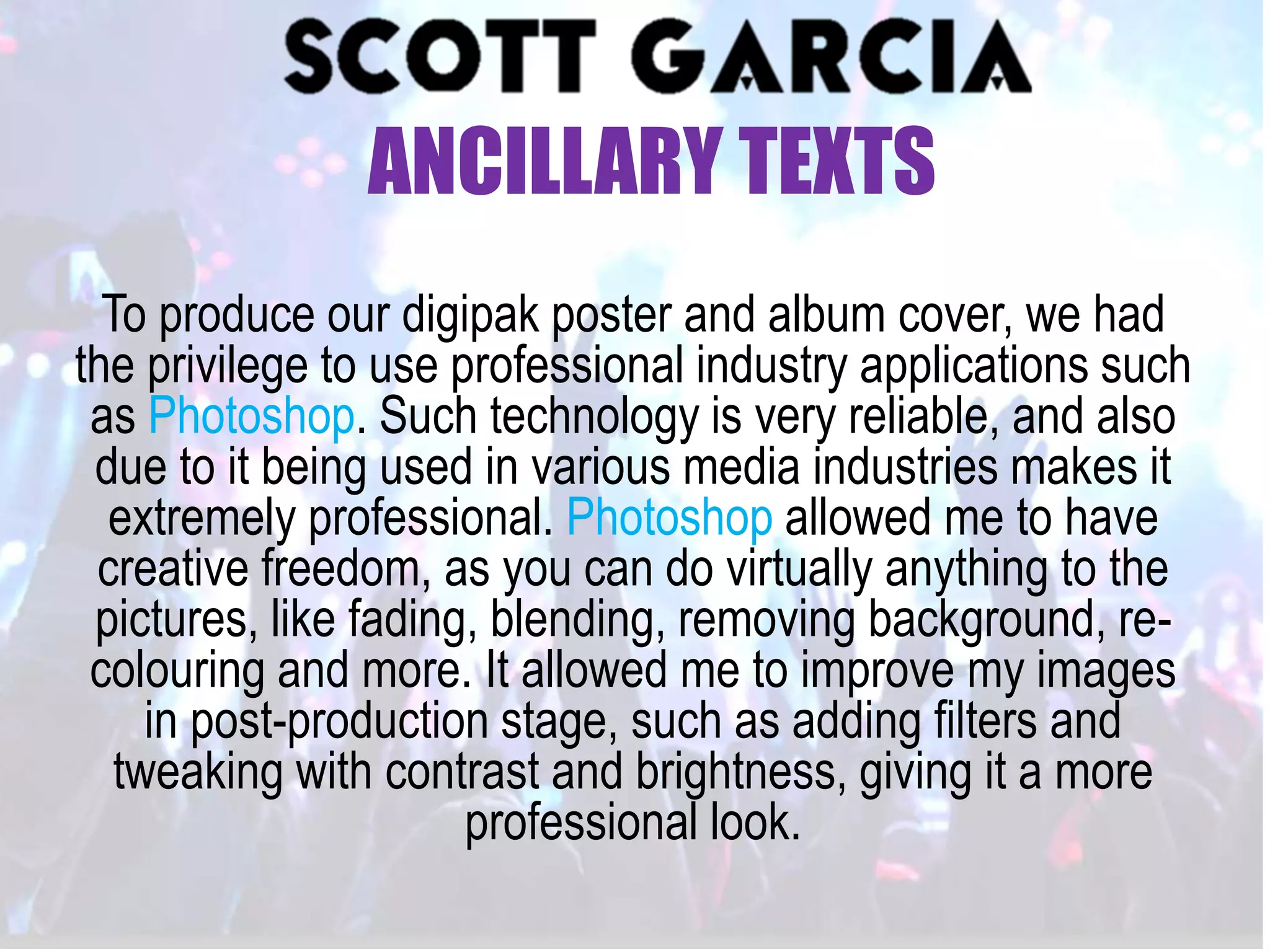 To produce our digipak poster and album cover, we had
the privilege to use professional industry applications such
as Photoshop. Such technology is very reliable, and also
due to it being used in various media industries makes it
extremely professional. Photoshop allowed me to have
creative freedom, as you can do virtually anything to the
pictures, like fading, blending, removing background, re-
colouring and more. It allowed me to improve my images
in post-production stage, such as adding filters and
tweaking with contrast and brightness, giving it a more
professional look.
ANCILLARY TEXTS
 