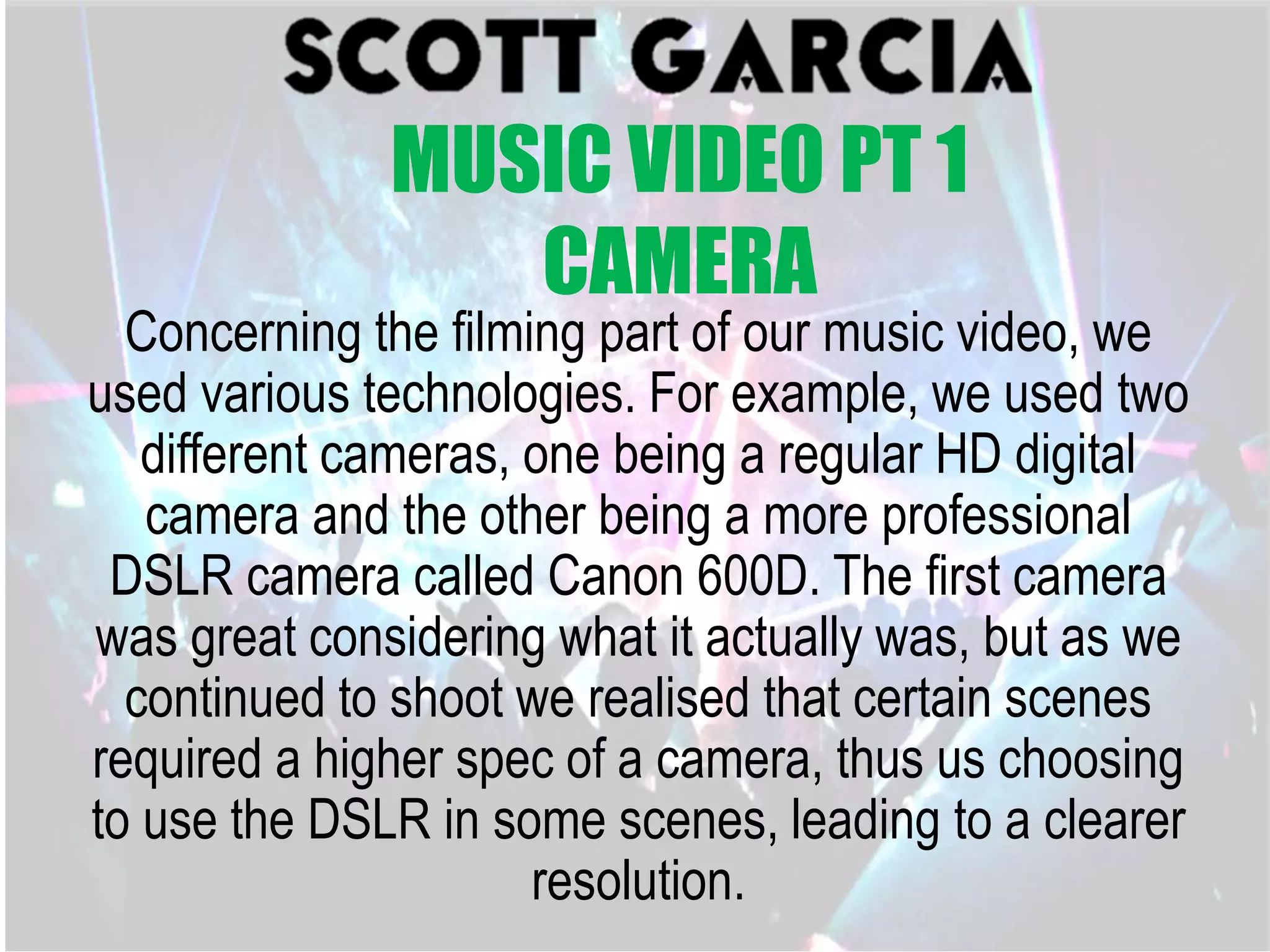 Concerning the filming part of our music video, we
used various technologies. For example, we used two
different cameras, one being a regular HD digital
camera and the other being a more professional
DSLR camera called Canon 600D. The first camera
was great considering what it actually was, but as we
continued to shoot we realised that certain scenes
required a higher spec of a camera, thus us choosing
to use the DSLR in some scenes, leading to a clearer
resolution.
MUSIC VIDEO PT 1
CAMERA
 