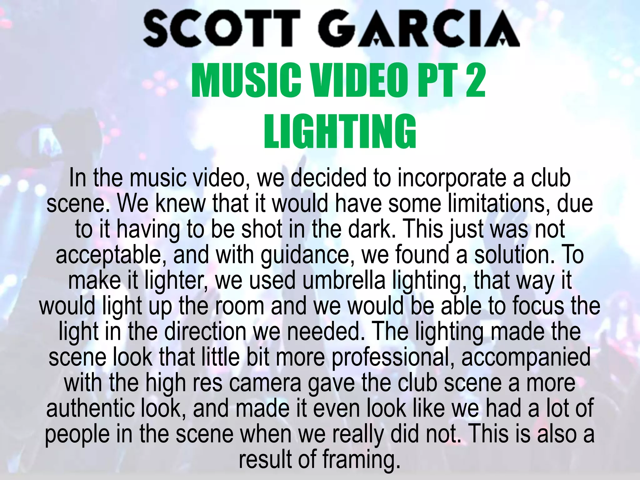In the music video, we decided to incorporate a club
scene. We knew that it would have some limitations, due
to it having to be shot in the dark. This just was not
acceptable, and with guidance, we found a solution. To
make it lighter, we used umbrella lighting, that way it
would light up the room and we would be able to focus the
light in the direction we needed. The lighting made the
scene look that little bit more professional, accompanied
with the high res camera gave the club scene a more
authentic look, and made it even look like we had a lot of
people in the scene when we really did not. This is also a
result of framing.
MUSIC VIDEO PT 2
LIGHTING
 
