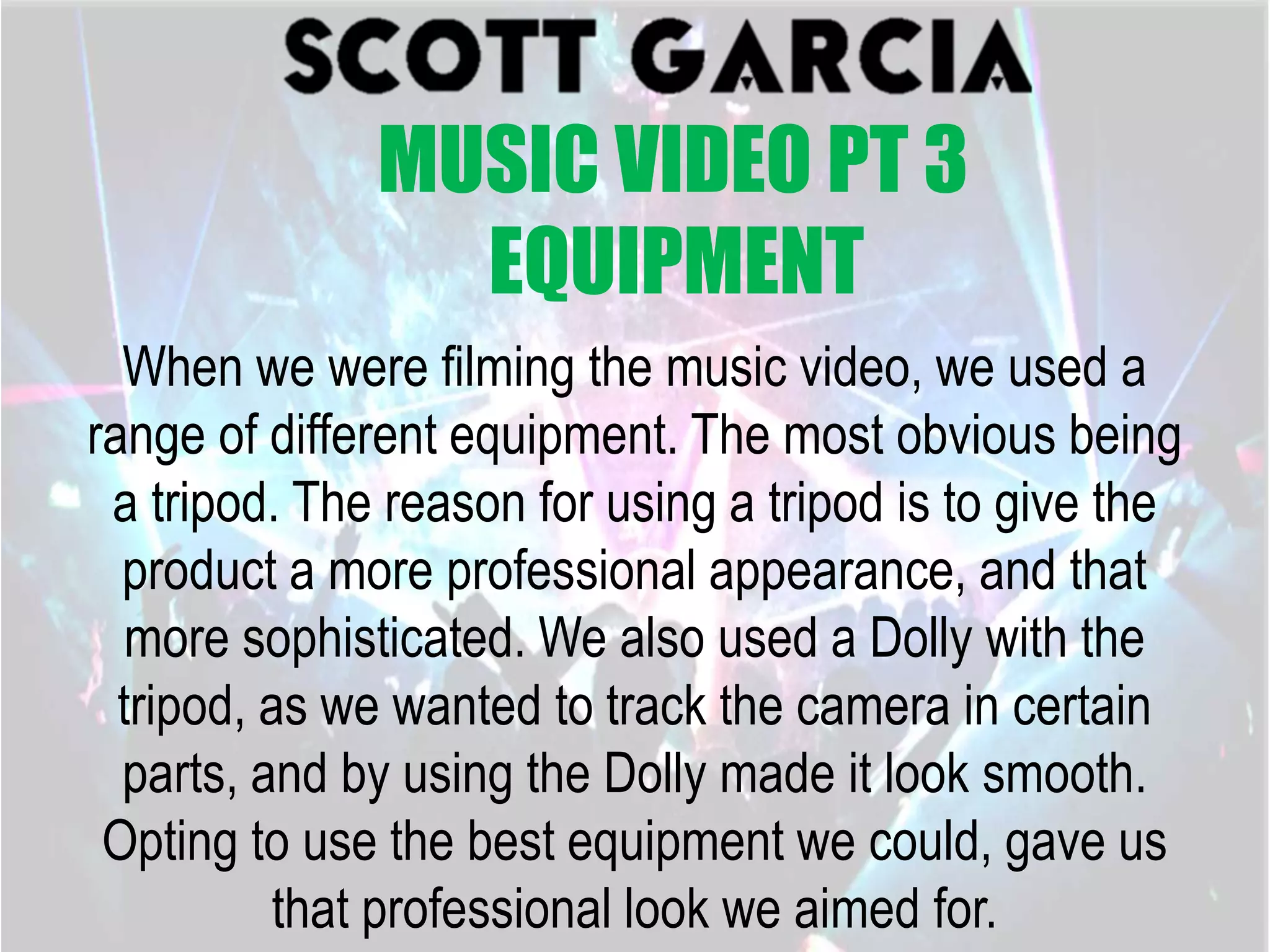 When we were filming the music video, we used a
range of different equipment. The most obvious being
a tripod. The reason for using a tripod is to give the
product a more professional appearance, and that
more sophisticated. We also used a Dolly with the
tripod, as we wanted to track the camera in certain
parts, and by using the Dolly made it look smooth.
Opting to use the best equipment we could, gave us
that professional look we aimed for.
MUSIC VIDEO PT 3
EQUIPMENT
 