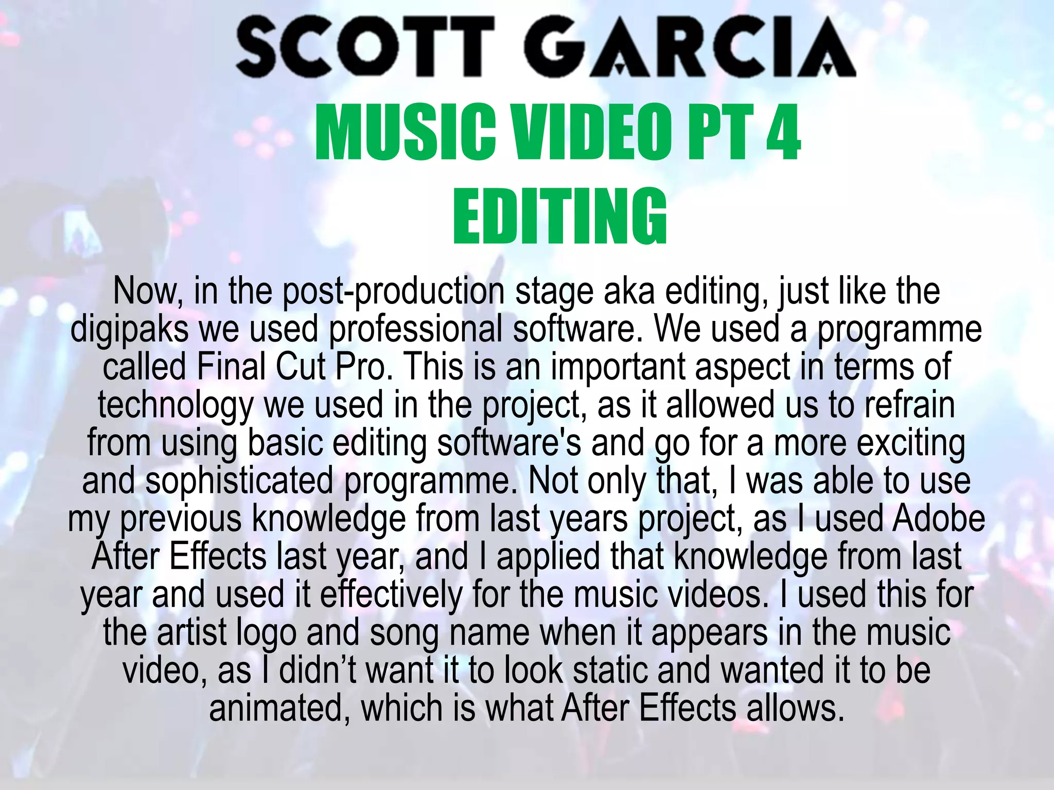 Now, in the post-production stage aka editing, just like the
digipaks we used professional software. We used a programme
called Final Cut Pro. This is an important aspect in terms of
technology we used in the project, as it allowed us to refrain
from using basic editing software's and go for a more exciting
and sophisticated programme. Not only that, I was able to use
my previous knowledge from last years project, as I used Adobe
After Effects last year, and I applied that knowledge from last
year and used it effectively for the music videos. I used this for
the artist logo and song name when it appears in the music
video, as I didn’t want it to look static and wanted it to be
animated, which is what After Effects allows.
MUSIC VIDEO PT 4
EDITING
 