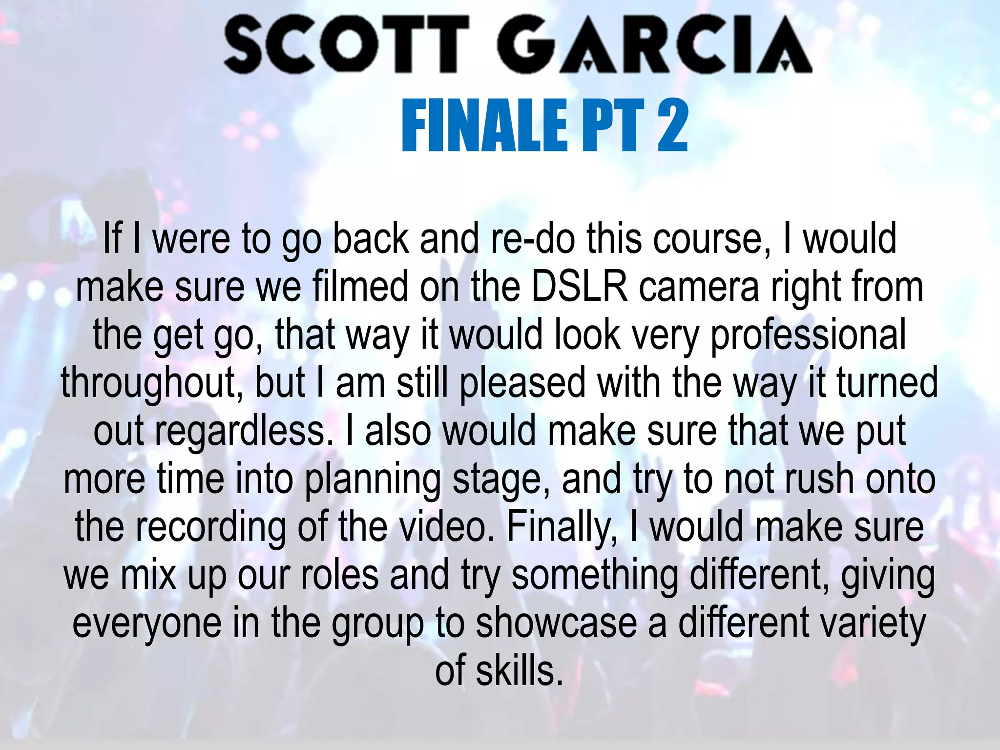 If I were to go back and re-do this course, I would
make sure we filmed on the DSLR camera right from
the get go, that way it would look very professional
throughout, but I am still pleased with the way it turned
out regardless. I also would make sure that we put
more time into planning stage, and try to not rush onto
the recording of the video. Finally, I would make sure
we mix up our roles and try something different, giving
everyone in the group to showcase a different variety
of skills.
FINALE PT 2
 