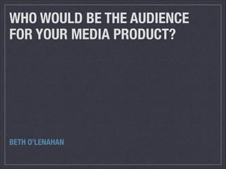 WHO WOULD BE THE AUDIENCE
FOR YOUR MEDIA PRODUCT?
BETH O’LENAHAN
 