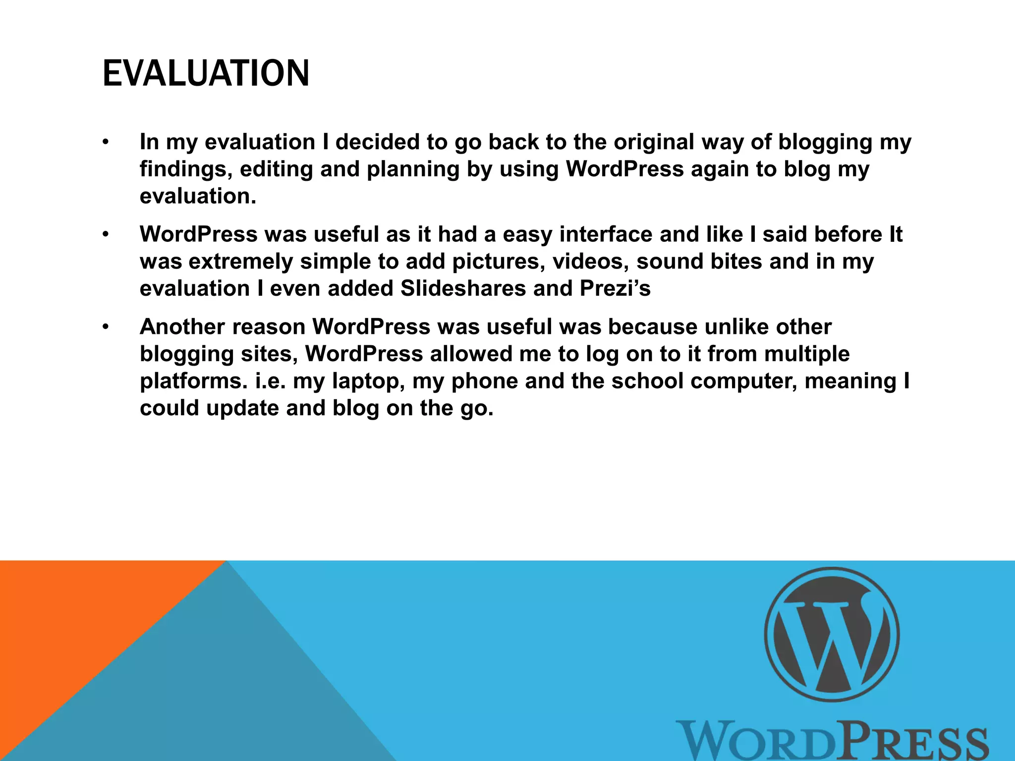 EVALUATION
• In my evaluation I decided to go back to the original way of blogging my
findings, editing and planning by using WordPress again to blog my
evaluation.
• WordPress was useful as it had a easy interface and like I said before It
was extremely simple to add pictures, videos, sound bites and in my
evaluation I even added Slideshares and Prezi’s
• Another reason WordPress was useful was because unlike other
blogging sites, WordPress allowed me to log on to it from multiple
platforms. i.e. my laptop, my phone and the school computer, meaning I
could update and blog on the go.
 