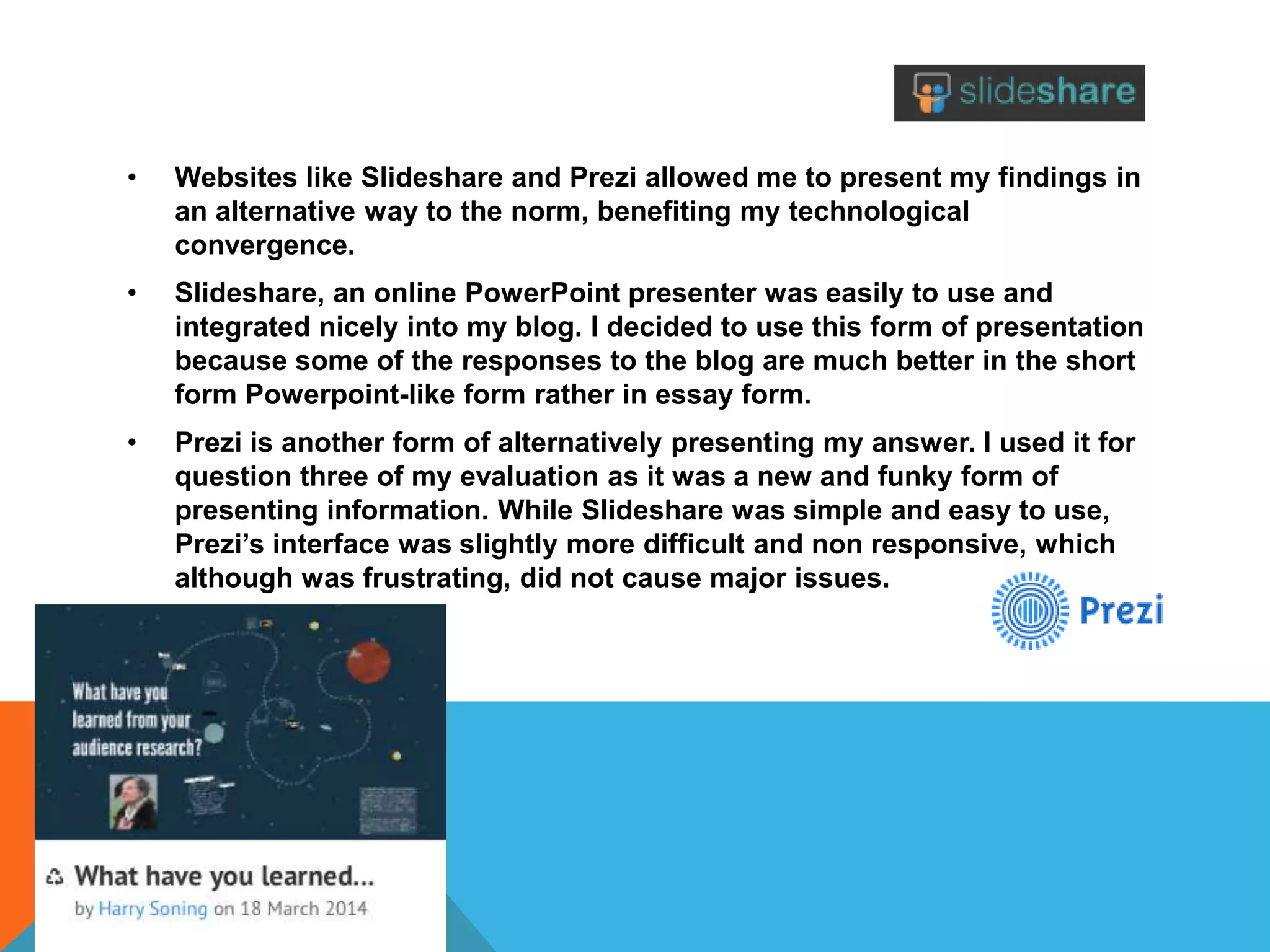 • Websites like Slideshare and Prezi allowed me to present my findings in
an alternative way to the norm, benefiting my technological
convergence.
• Slideshare, an online PowerPoint presenter was easily to use and
integrated nicely into my blog. I decided to use this form of presentation
because some of the responses to the blog are much better in the short
form Powerpoint-like form rather in essay form.
• Prezi is another form of alternatively presenting my answer. I used it for
question three of my evaluation as it was a new and funky form of
presenting information. While Slideshare was simple and easy to use,
Prezi’s interface was slightly more difficult and non responsive, which
although was frustrating, did not cause major issues.
 