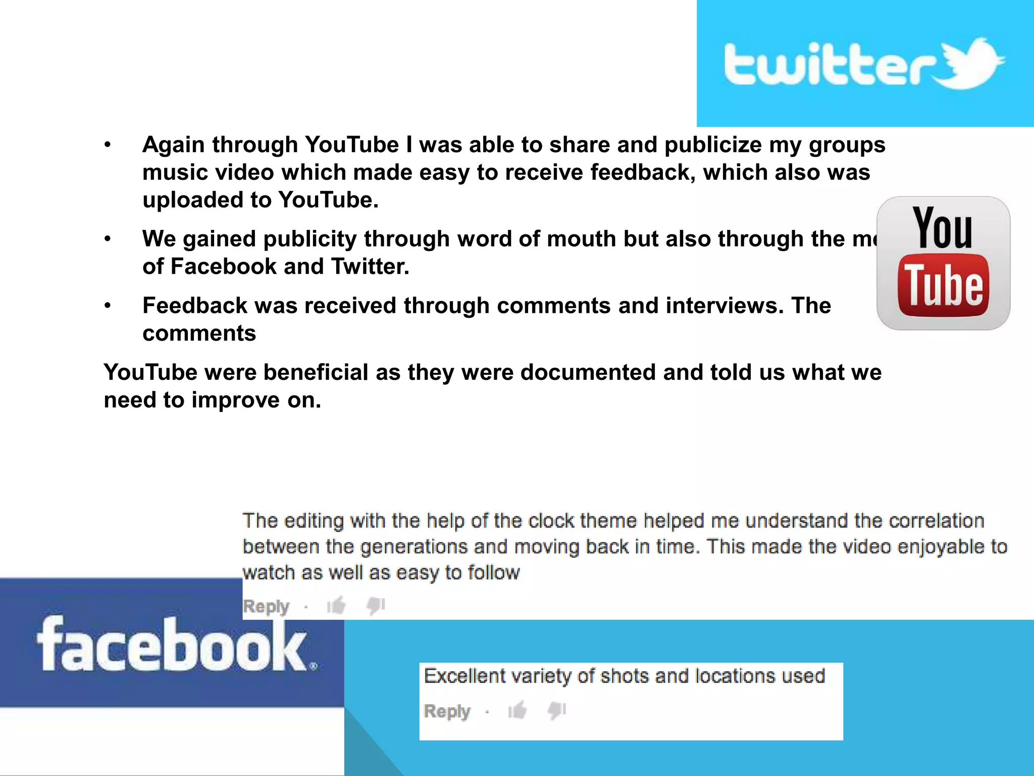 • Again through YouTube I was able to share and publicize my groups
music video which made easy to receive feedback, which also was
uploaded to YouTube.
• We gained publicity through word of mouth but also through the means
of Facebook and Twitter.
• Feedback was received through comments and interviews. The
comments
YouTube were beneficial as they were documented and told us what we
need to improve on.
 