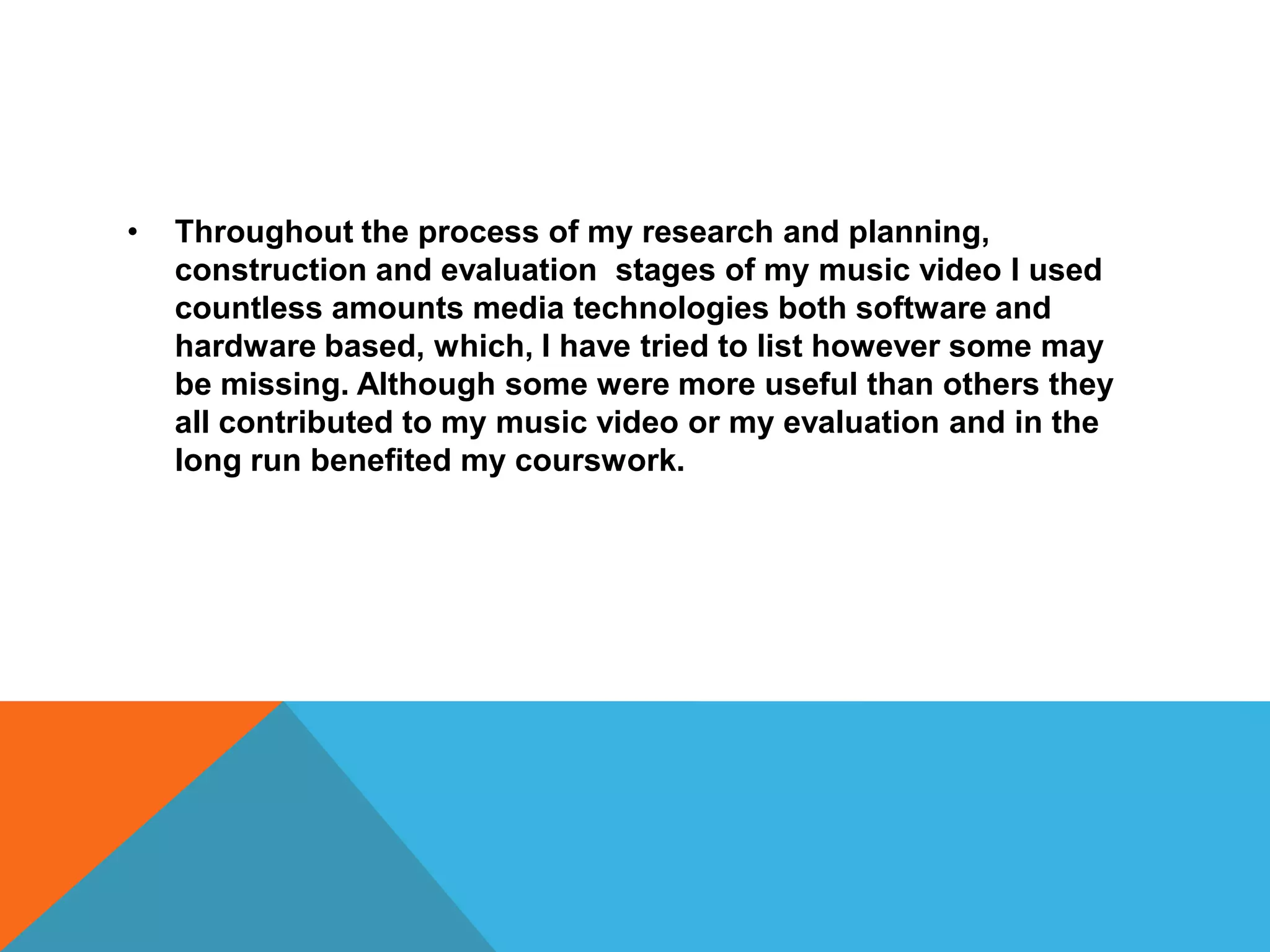 • Throughout the process of my research and planning,
construction and evaluation stages of my music video I used
countless amounts media technologies both software and
hardware based, which, I have tried to list however some may
be missing. Although some were more useful than others they
all contributed to my music video or my evaluation and in the
long run benefited my courswork.
 