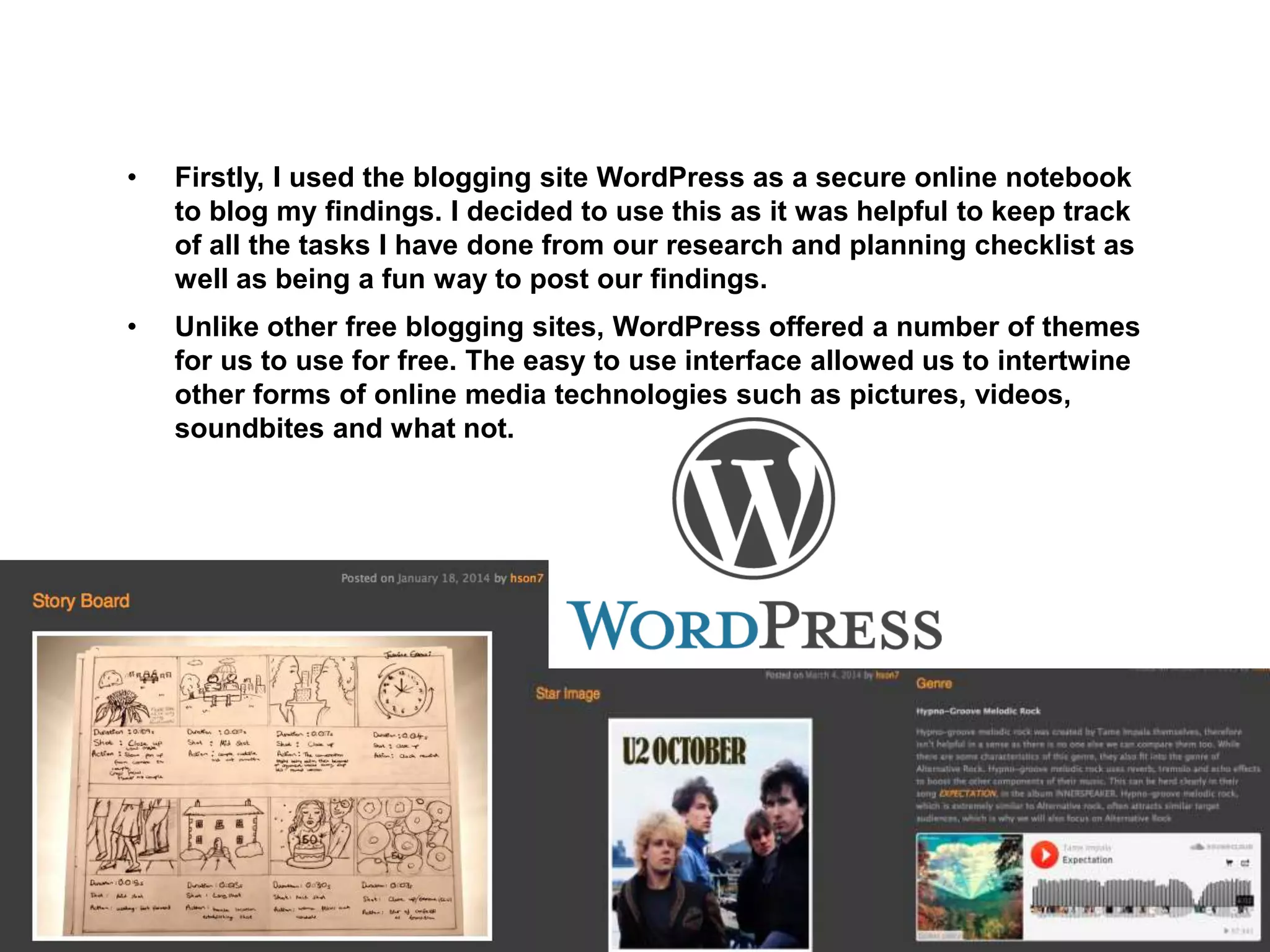 • Firstly, I used the blogging site WordPress as a secure online notebook
to blog my findings. I decided to use this as it was helpful to keep track
of all the tasks I have done from our research and planning checklist as
well as being a fun way to post our findings.
• Unlike other free blogging sites, WordPress offered a number of themes
for us to use for free. The easy to use interface allowed us to intertwine
other forms of online media technologies such as pictures, videos,
soundbites and what not.
 