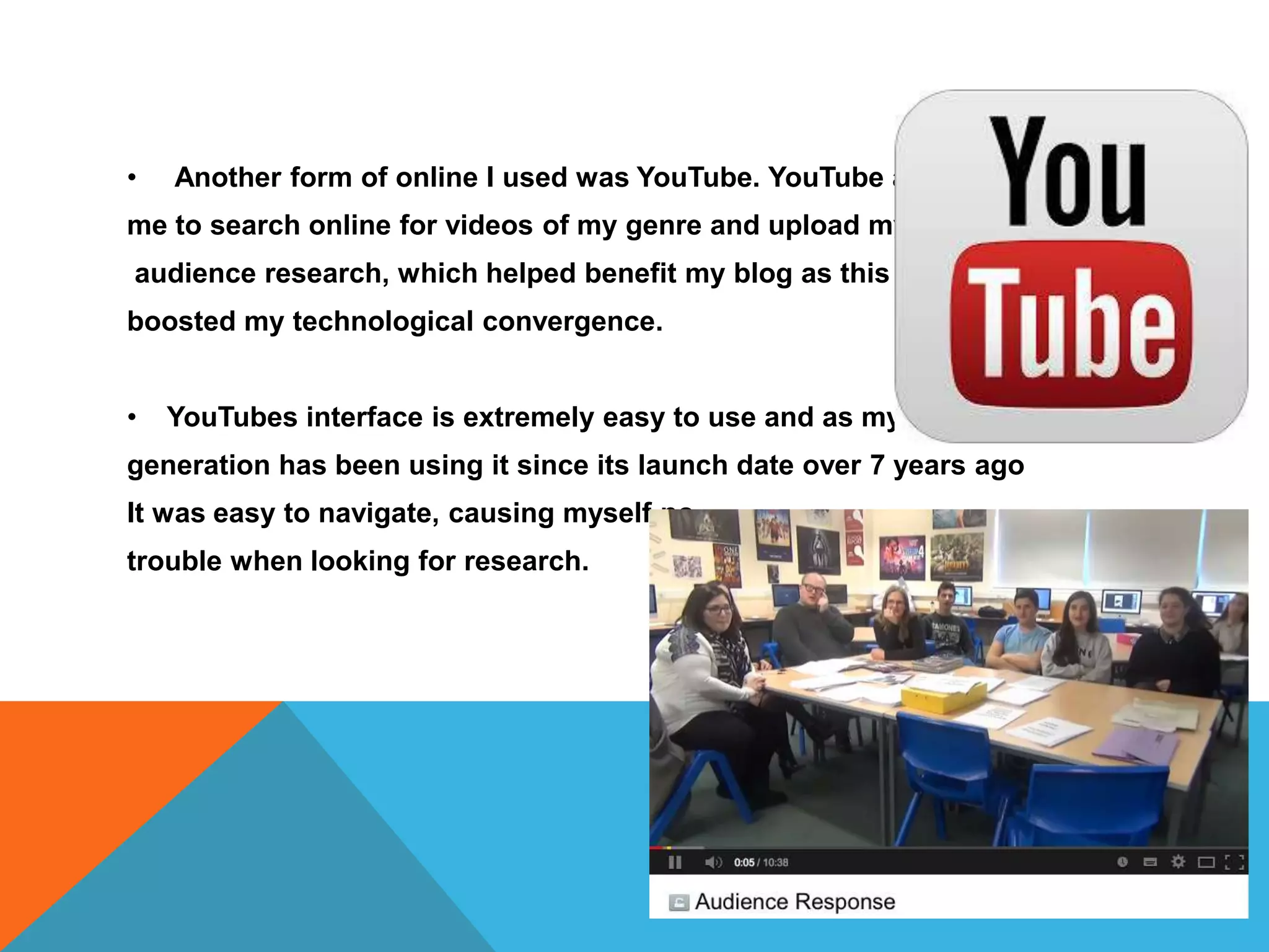 • Another form of online I used was YouTube. YouTube allowed
me to search online for videos of my genre and upload my own
audience research, which helped benefit my blog as this
boosted my technological convergence.
• YouTubes interface is extremely easy to use and as my
generation has been using it since its launch date over 7 years ago
It was easy to navigate, causing myself no
trouble when looking for research.
 