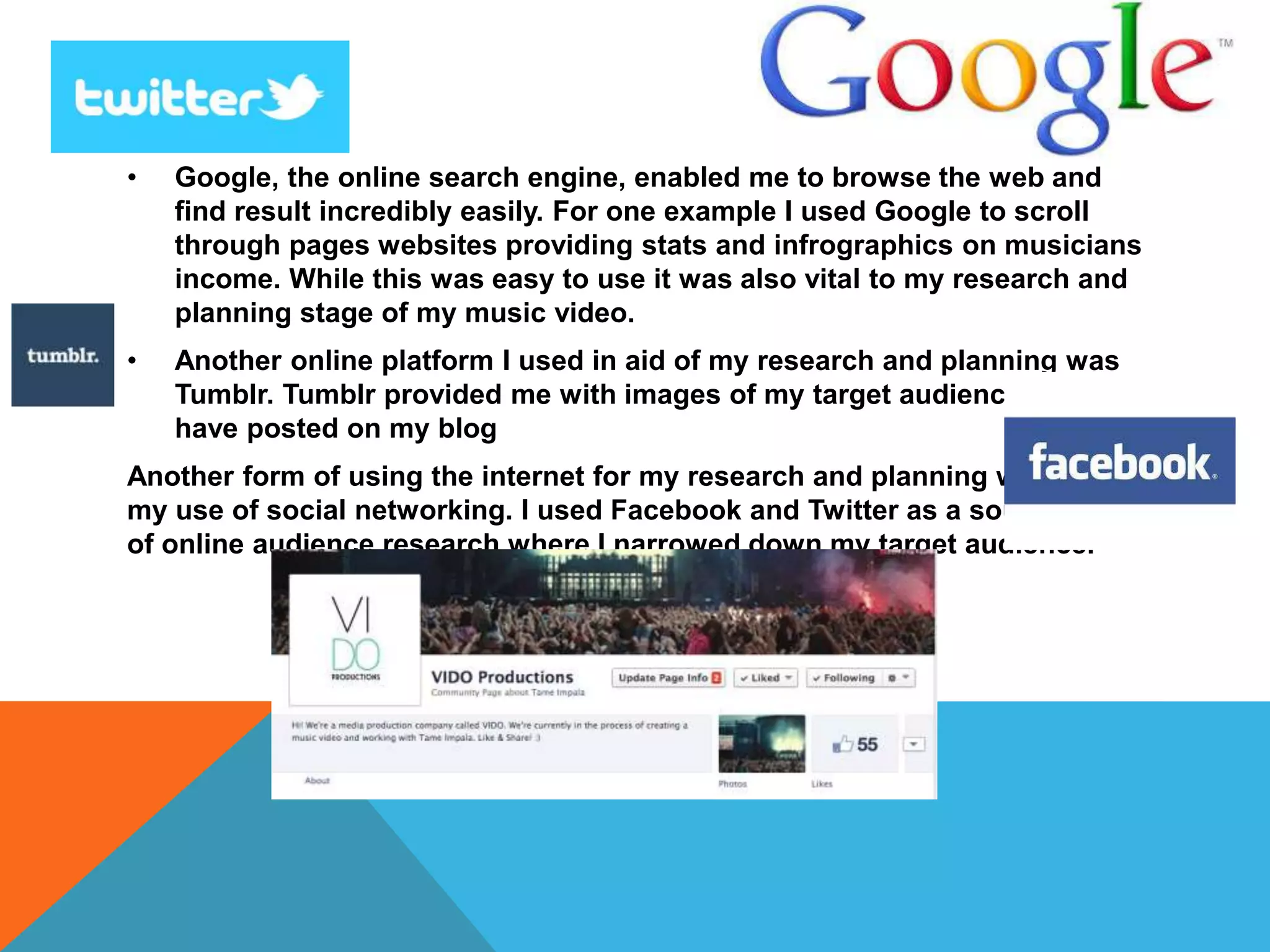 • Google, the online search engine, enabled me to browse the web and
find result incredibly easily. For one example I used Google to scroll
through pages websites providing stats and infrographics on musicians
income. While this was easy to use it was also vital to my research and
planning stage of my music video.
• Another online platform I used in aid of my research and planning was
Tumblr. Tumblr provided me with images of my target audience which I
have posted on my blog
Another form of using the internet for my research and planning was
my use of social networking. I used Facebook and Twitter as a source
of online audience research where I narrowed down my target audience.
 