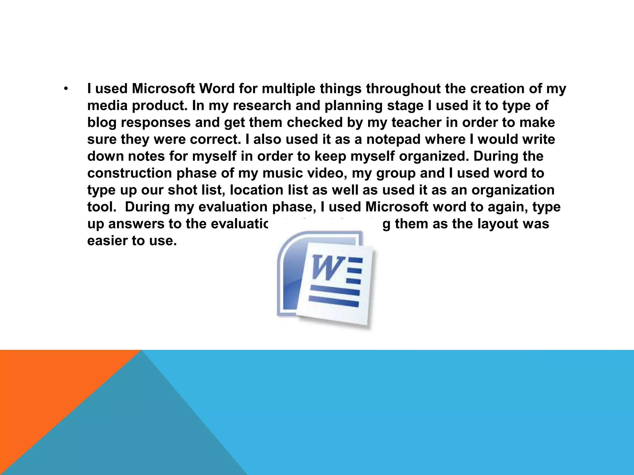 • I used Microsoft Word for multiple things throughout the creation of my
media product. In my research and planning stage I used it to type of
blog responses and get them checked by my teacher in order to make
sure they were correct. I also used it as a notepad where I would write
down notes for myself in order to keep myself organized. During the
construction phase of my music video, my group and I used word to
type up our shot list, location list as well as used it as an organization
tool. During my evaluation phase, I used Microsoft word to again, type
up answers to the evaluation before blogging them as the layout was
easier to use.
 