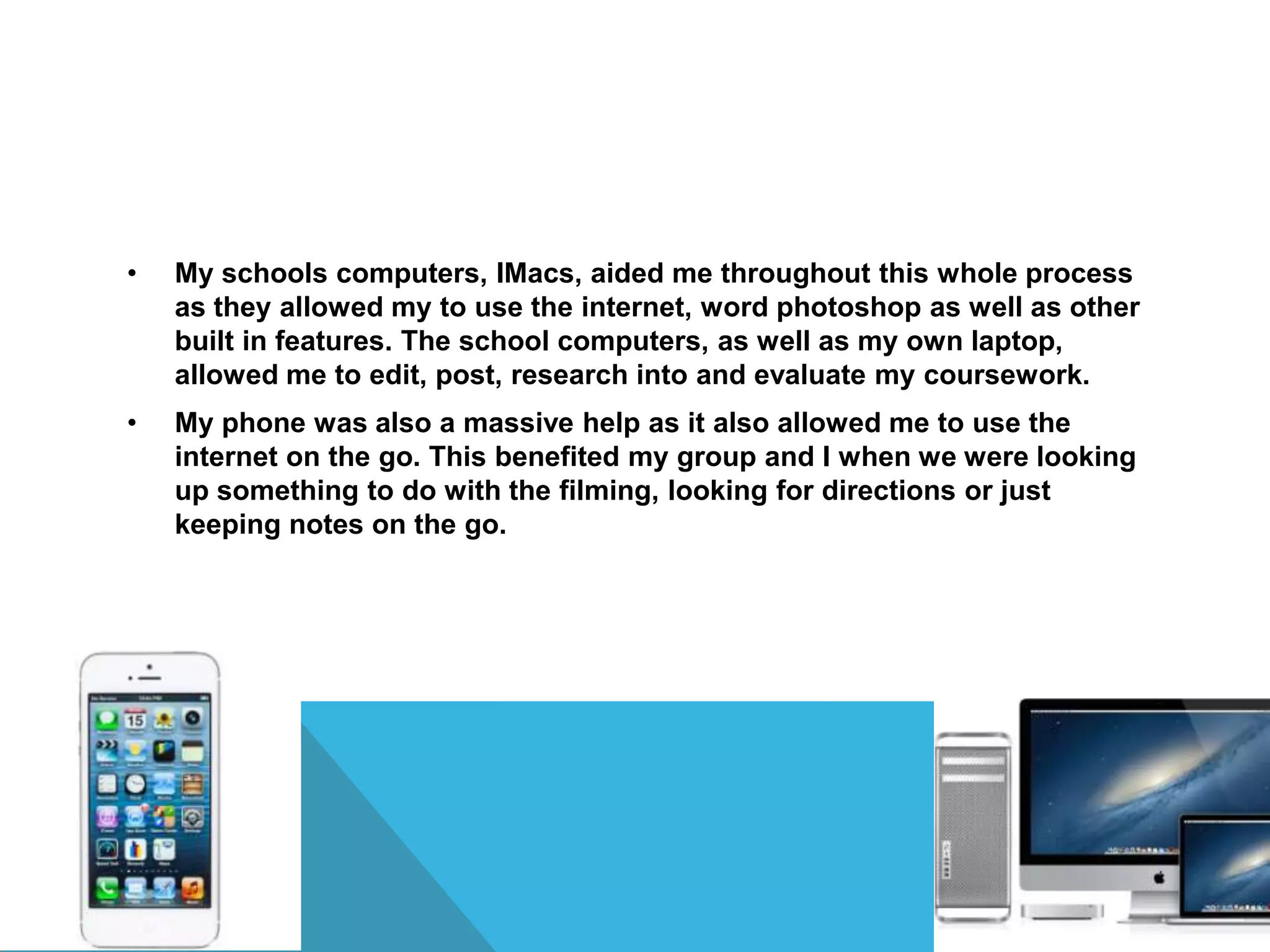 • My schools computers, IMacs, aided me throughout this whole process
as they allowed my to use the internet, word photoshop as well as other
built in features. The school computers, as well as my own laptop,
allowed me to edit, post, research into and evaluate my coursework.
• My phone was also a massive help as it also allowed me to use the
internet on the go. This benefited my group and I when we were looking
up something to do with the filming, looking for directions or just
keeping notes on the go.
 