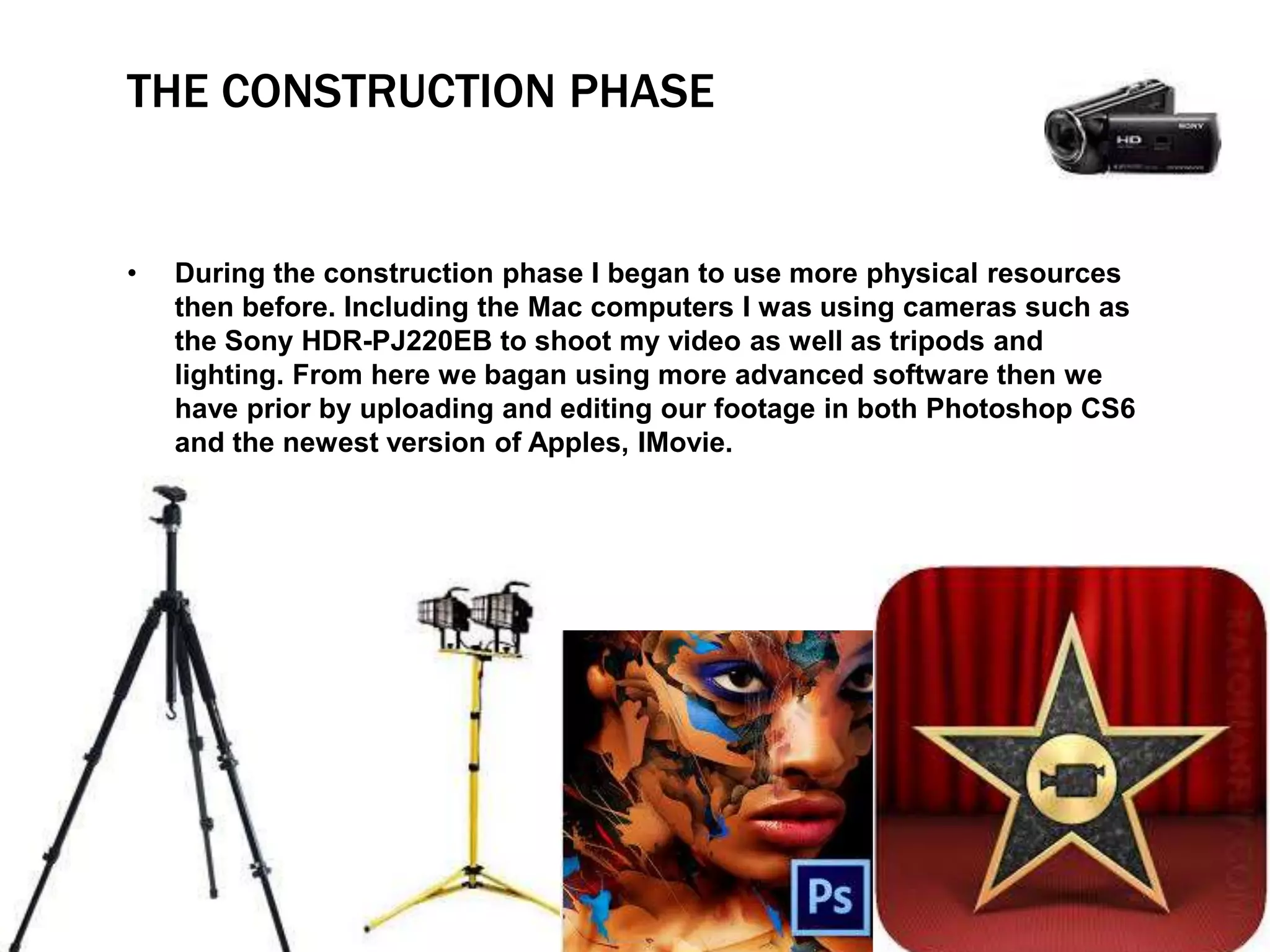 THE CONSTRUCTION PHASE
• During the construction phase I began to use more physical resources
then before. Including the Mac computers I was using cameras such as
the Sony HDR-PJ220EB to shoot my video as well as tripods and
lighting. From here we bagan using more advanced software then we
have prior by uploading and editing our footage in both Photoshop CS6
and the newest version of Apples, IMovie.
 