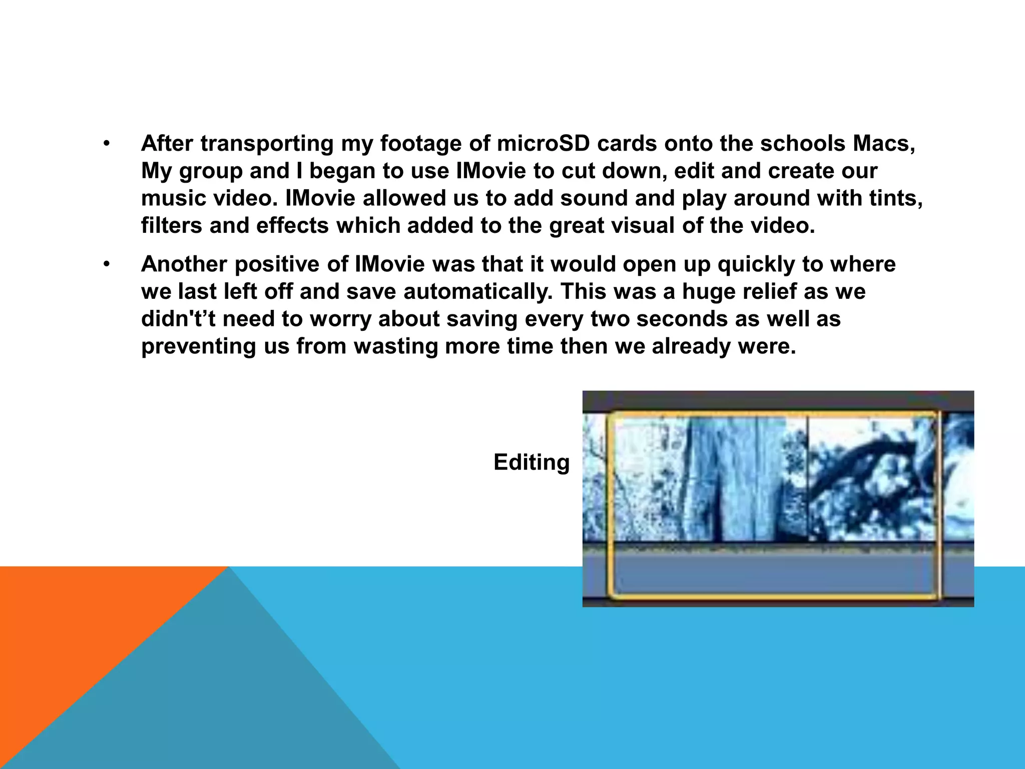 • After transporting my footage of microSD cards onto the schools Macs,
My group and I began to use IMovie to cut down, edit and create our
music video. IMovie allowed us to add sound and play around with tints,
filters and effects which added to the great visual of the video.
• Another positive of IMovie was that it would open up quickly to where
we last left off and save automatically. This was a huge relief as we
didn't’t need to worry about saving every two seconds as well as
preventing us from wasting more time then we already were.
Editing 
 