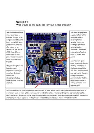 Question 4:
Who would be the audience for your media product?
The main image gives a
negative effect to the
audience as he is
covering his face
wearing gloves and
holding a sprain can,
which gives the
audience a immediate
assumption of quite a
explicit content and
genre.
Also he wears quite
dark, stereotypical chavy
clothing which stick to
the housestyle of blue
and black which connote
and represents the dark
background of the
genre. But also the blue
could show that he is
aiming for riches and
keeping cool.
You can see from the small images that the artists are all male, which makes the audience stereotypically male as
women are seen as more lighter audience and wouldn’t like all the volience and negative representations of the
genre and artists. The artists below have all got there hoods up to give a negative representation which young men
and teenagers would appeal to as they like the sense of danger and could maybe relate to there life.
The audience would be
more lower class as
they are thought to be
dangerous and have no
job or one which is not
good money. They are
also known to be
around the age group
of 16-20, and live in
inner citys. As most
grime music videos are
in the streets around
big citys.
They are thought to not
have the most
expensive clothing but
wear fake designer
makes and
stereotypically buy
black clothing, pouches
and hats.
 