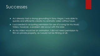 Successes
 As I already had a strong grounding in Sony Vegas, I was able to
quickly and efficiently create my animatic video without issue.
 I succeeded in acquiring permission for use of a song for my Music
Video, however, a problem did occur with this later.
 As my video would be an animation, I did not need permission to
film on private property, as I would not be filming at all.
 