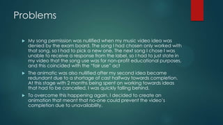 Problems
 My song permission was nullified when my music video idea was
denied by the exam board. The song I had chosen only worked with
that song, so I had to pick a new one. The next song I chose I was
unable to receive a response from the label, so I had to just state in
my video that the song use was for non-profit educational purposes,
and this coincided with the “fair use” act
 The animatic was also nullified after my second idea became
redundant due to a shortage of cast halfway towards completion.
At this stage with 2 months being spent on working towards ideas
that had to be cancelled, I was quickly falling behind.
 To overcome this happening again, I decided to create an
animation that meant that no-one could prevent the video‟s
completion due to unavailability.
 