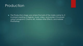 Production
 The Production stage was where the bulk of the marks came to, it
involved creating a Digipak, music video, and poster. It involved
using 3 programs: Cinema 4D, Adobe After Effects, and Adobe
Photoshop.
 