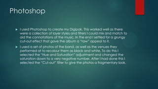 Photoshop
 I used Photoshop to create my Digipak. This worked well as there
were a collection of layer styles and filters I could mix and match to
aid the connotations of the music. In the end I settled for a grungy
cut-out effect that gave the album a “raw” appeal to it.
 I used a set of photos of the band, as well as the venues they
performed at to recolour them as black and white. To do this I
selected the “Hue and Saturation” adjustment and changed the
saturation down to a very negative number. After I had done this I
selected the “Cut-out” filter to give the photos a fragmentary look.
 