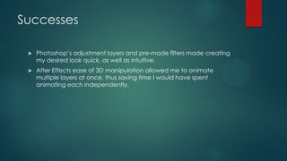 Successes
 Photoshop‟s adjustment layers and pre-made filters made creating
my desired look quick, as well as intuitive.
 After Effects ease of 3D manipulation allowed me to animate
multiple layers at once, thus saving time I would have spent
animating each independently.
 