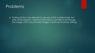 Problems
 Finding photos I was allowed to use was at first a tedious task, but
after some research, I learned that there is a set filter to sift through
the images until it only showed images I could use for photo editing.
 