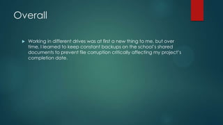 Overall
 Working in different drives was at first a new thing to me, but over
time, I learned to keep constant backups on the school‟s shared
documents to prevent file corruption critically affecting my project‟s
completion date.
 