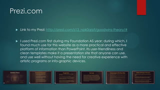 Prezi.com
 Link to my Prezi: http://prezi.com/s13_npk0qrpf/goodwins-theory/#
 I used Prezi.com first during my Foundation AS year; during which, I
found much use for this website as a more practical and effective
platform of information than PowerPoint. Its user-friendliness and
clean templates make it a presentation site that anyone can use,
and use well without having the need for creative experience with
artistic programs or info-graphic devices.
 