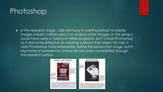 Photoshop
 In the research stage, I did not have to use Photoshop to create
images myself, I rather used it to analyse other images. In this sense, I
could have used a variety of other programs, but I chose Photoshop
as it was more effective at creating a layout that aided this task. I
used Photoshop more extensively during the production stage, but it
was more of preference choice for the work I completed through
the research period.
 
