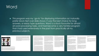 Word
 This program was my „go-to‟ for displaying information as I naturally
prefer block text over slide shows; it was the best choice for long
answers, or essay type questions. Word is a stock favourite for almost
all word processing tasks, and had become a very familiar program
that I had used extensively in the past from practically all my
previous subjects.
 