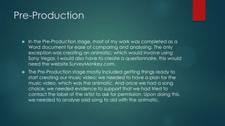 Pre-Production
 In the Pre-Production stage, most of my work was completed as a
Word document for ease of comparing and analysing. The only
exception was creating an animatic; which would involve using
Sony Vegas. I would also have to create a questionnaire, this would
need the website SurveyMonkey.com.
 The Pre-Production stage mostly included getting things ready to
start creating our music video; we needed to have a plan for the
music video, which was the animatic. And once we had a song
choice, we needed evidence to support that we had tried to
contact the label of the artist to ask for permission. Upon doing this,
we needed to analyse said song to aid with the animatic.
 