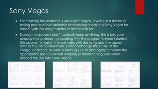 Sony Vegas
 For creating the animatic, I used Sony Vegas. It was just a matter of
taking photos of our Animatic and placing them into Sony Vegas for
render with the song that the animatic was for.
 During the process I didn‟t actually learn anything; this is because I
already had a decent grounding with the program before I started
this course. To match the animatic with the song and the aspect
ratio of the composition size, I had to change the scale of the
image, and crop, as well as making sure to photograph them in the
appropriate size to prevent warping or mismatching sizes when I
placed the files into Sony Vegas.
 