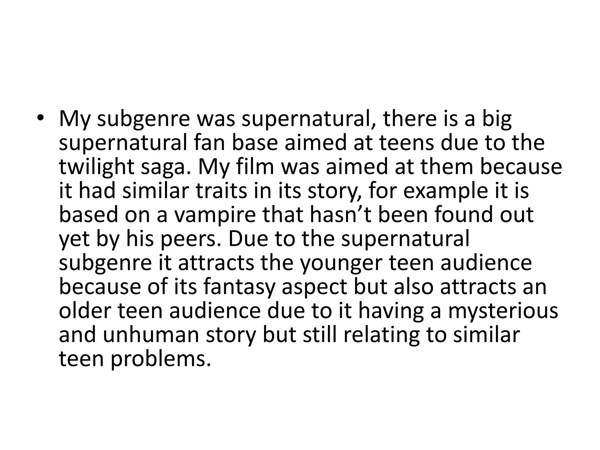 • My subgenre was supernatural, there is a big
supernatural fan base aimed at teens due to the
twilight saga. My film was aimed at them because
it had similar traits in its story, for example it is
based on a vampire that hasn’t been found out
yet by his peers. Due to the supernatural
subgenre it attracts the younger teen audience
because of its fantasy aspect but also attracts an
older teen audience due to it having a mysterious
and unhuman story but still relating to similar
teen problems.
 