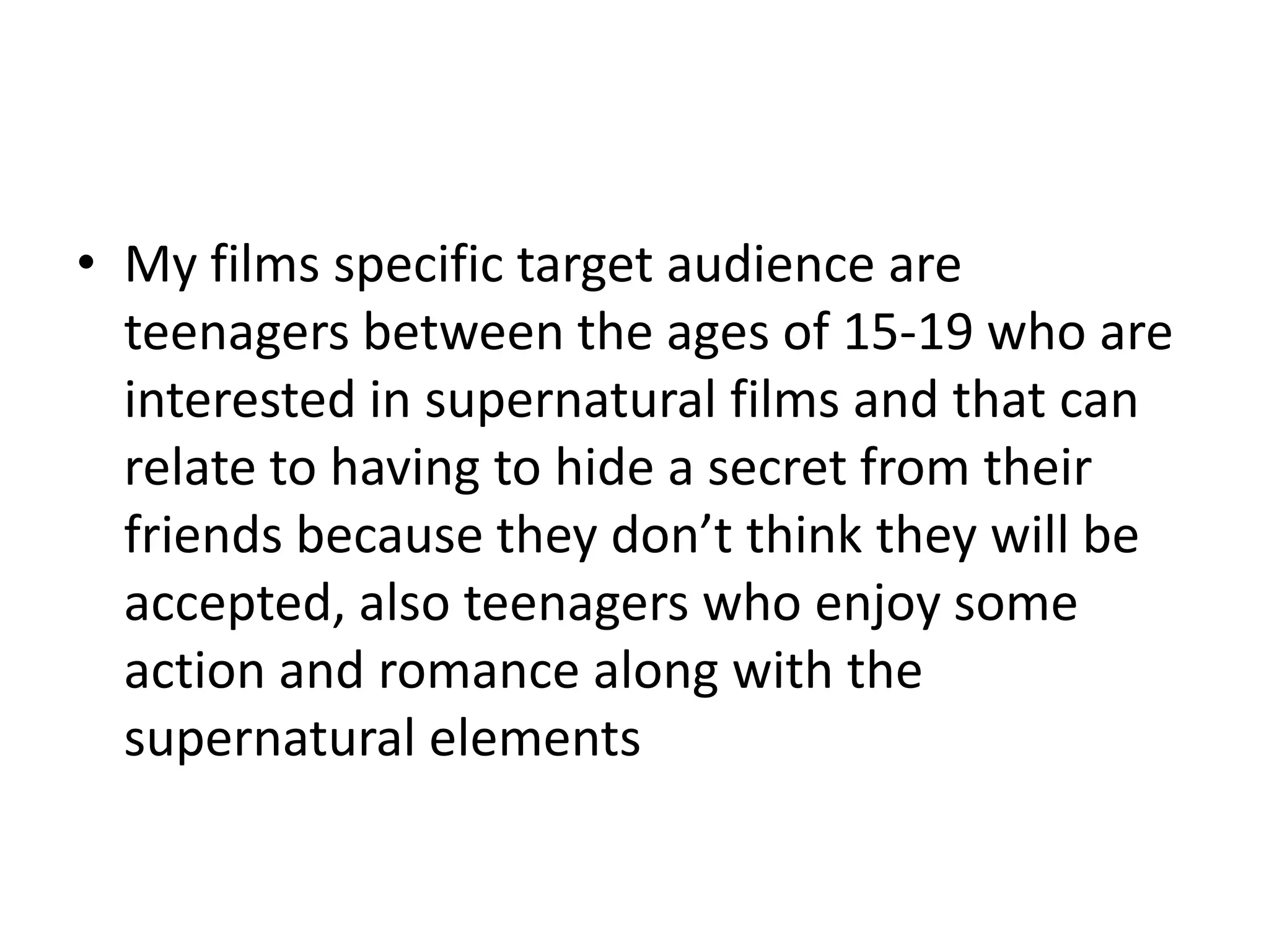• My films specific target audience are
teenagers between the ages of 15-19 who are
interested in supernatural films and that can
relate to having to hide a secret from their
friends because they don’t think they will be
accepted, also teenagers who enjoy some
action and romance along with the
supernatural elements
 