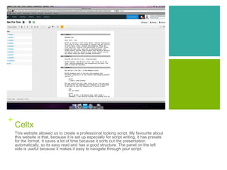 +
Celtx
This website allowed us to create a professional looking script. My favourite about
this website is that, because it is set up especially for script writing, it has presets
for the format. It saves a lot of time because it sorts out the presentation
automatically, so its easy read and has a good structure. The panel on the left
side is useful because it makes it easy to navigate through your script.
 