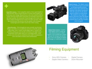 +
Filming Equipment
• Sony HDV Camera
• Digital Video Camera
• Digital Camera
• Zoom Recorder
Sony HDV Camera – I love using this camera, it has a good depth of
field and been able to switch function of certain parts enables you
to do many more things. Manual focus is also very useful for dim lit
scenes and close shots where characters are moving in and out of
the frame quickly. One downside I found though was it took a long
time to import footage because it had to be done real time. I think
this slowed down the process, but the quality of the footage is
mostly high and we didn’t waste time while waiting.
Zoom Recorder – Even though the zoom recorder was the best
thing to use when we recorded the voiceover in the film and the
radio trailer voice, I wasn’t overly happy with it. I found it too
sensitive, picking up every breath, movement and slight bump. I
would have much rather done it in a recording studio so the
acoustics were dry and we would have been able to manipulate it
more and make it sound a more professional.
Digital Video Camera – I used a
small digital camera to film my
video diaries because it didn’t
require a lot of setting up or space.
Because the footage was already
data, it was a lot quicker to import
the footage so I could edit it sooner.
Digital Camera – The digital camera
was very useful because it provided
us with good quality location
photos and we also used it for the
majority of the photo storyboard.
We also used one for the photo
shoot we did for our film poster.
We needed to use a high spec
camera otherwise when the photos
were blown up to huge sizes they
would be blurry and they wouldn’t
look very good.
.
 