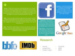 +
Research
• Internet
• Google Docs
• Google Images
• Facebook
• IMDB
• BBFC
Internet – Without the internet, we would have had next to no research
because our resources would have been so limited. We would not have
been able to create a high quality and accurate product if we weren’t able
to “surf” the internet for the information we needed. It also helped us find
details for locations such as Premier Inn and The Miller’s Inn. This service
also helped me research a possible distributor for our film.
IMDB – The Internet Movie Database helped me with my genre research
and helped me find films that were similar to ‘Letter For Tom’. Finding
films that we could relate to was essential because without them we would
have struggled to create a product that conveyed messages in the way we
wanted them to.
BBFC – This website really helped me with my research into certification
guidelines. This is an official website so I could trust the information and it
is also used in the professional industry so we made sure that our film
conformed to industry standards.
Google Docs – This strand of
Google’s extensive web allowed us
to reach our audience and asked
them questions about our product
as it developed so we could correct
any mistakes before it was too late.
Google Images – This provided me
with a good range of film posters
that I could use as inspiration for
the one for our film. It also helped
my research production company
logos.
Facebook – Social Networking sites
are very good at connecting people
and making them reachable.
Facebook also helped us reach our
audience and made it so we could
distribute our questionnaires to a
wide range of people.
 