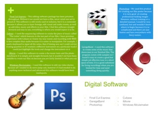 +
Digital Software
• Final Cut Express
• GarageBand
• Photoshop
• Cubase
• iMovie
• Windows Moviemaker
Final Cut Express – This editing software package has been priceless
throughout. Without it we would not have a film, never mind one we’re
proud of. This software is still rarely used in industry, but it is a contender
because it allows you to layer footage, edit visual and audio events, as well
as add titles, music and effects to your film. I find this software straight
forward and easy to use, everything is where you would expect it to be.
Cubase – I used the sequencing software to create the piece of music called
‘The Letter’ which features in the last part of our film. I have previous
experience with Cubase so I knew my way round. and recording with MIDI
is less complex than audio because it is easier to manipulate. For example, I
used a keyboard to input all the notes, then if timing was out I could correct
it using quantize or if I wanted a different instrument on a particular track I
could just highlight the track and change the instrument on it.
iMovie – I used this software to create a the music tests and the photo
storyboard. It is simple and straight-forward, but it wouldn’t not have been
suitable to create our film on because you are fairly limited in what you can
do.
Windows Moviemaker – I used this software to edit my video diaries
because all I needed to do were jump cuts, however if I had needed to do
anything more technical and advanced this software would have been
inadequate.
Photoshop – We used this product
for creating our film poster because
it is very good at creating
professional looking images
However, without training or a
detailed manual, I would be very
confused, lost and wouldn’t know
where to begin because it is so
complicated and there are just
button and bars everywhere with
fancy names.
GarageBand – I used this software
to create some of the music that
showcases in our finished film. The
program comes with samples so I
found it easy to create a good but
simple yet effective tune in a short
space of time. It is a good substitute
for living recordings when you are
limited for time and need
something doing quickly.
 