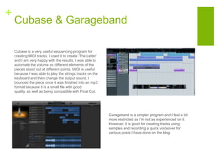 +
Cubase & Garageband
Cubase is a very useful sequencing program for
creating MIDI tracks. I used it to create ‘The Letter’
and I am very happy with the results. I was able to
automate the volume so different elements of the
pieces stood out at different points. MIDI is useful
because I was able to play the strings tracks on the
keyboard and then change the output sound. I
bounced the piece once it was finished into an mp3
format because it is a small file with good
quality, as well as being compatible with Final Cut.
Garageband is a simpler program and I feel a bit
more restricted as I’m not as experienced on it.
However, it is good for creating tracks using
samples and recording a quick voiceover for
various posts I have done on the blog.
 