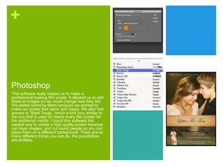 +
Photoshop
This software really helped us to make a
professional looking film poster. It allowed us to add
filters to images so we could change how they felt.
We added warming filters because we wanted to
make our poster feel warm and happy. We also had
access to ‘Steel Tongs’, which a font very similar to
the one that is used on nearly every film poster for
the additional credits. I found this software the
easiest way to create a high quality poster because
can layer images, and cut round people so you can
place them on a different background. There are so
many different things you can do, the possibilities
are endless.
 